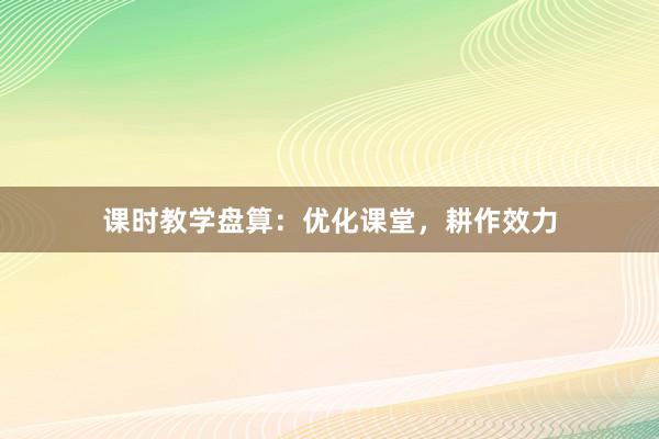 课时教学盘算：优化课堂，耕作效力