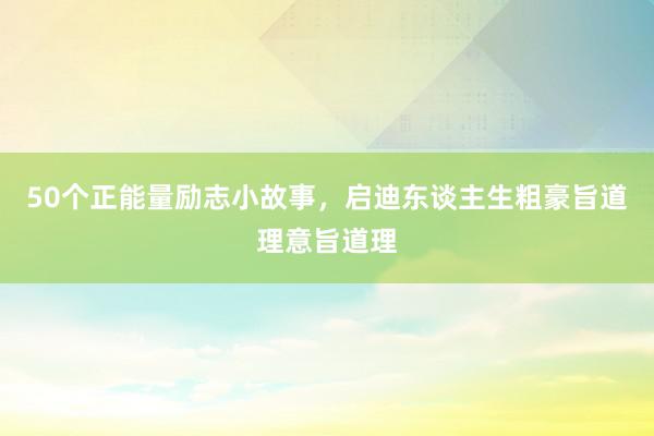 50个正能量励志小故事，启迪东谈主生粗豪旨道理意旨道理