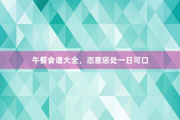 午餐食谱大全，恣意惩处一日可口